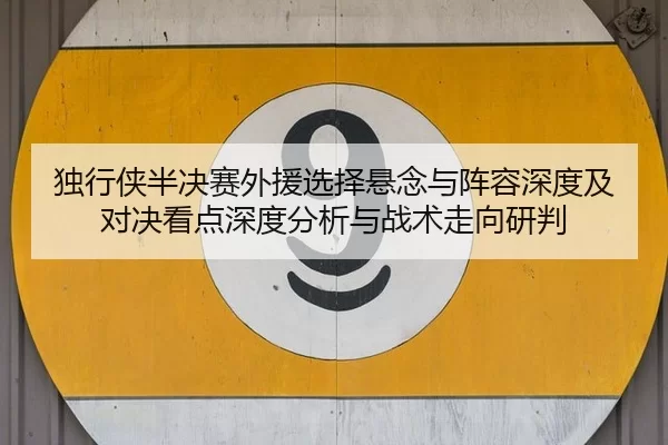 独行侠半决赛外援选择悬念与阵容深度及对决看点深度分析与战术走向研判